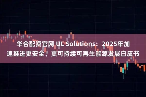 华合配资官网 UL Solutions：2025年加速推进更安全、更可持续可再生能源发展白皮书