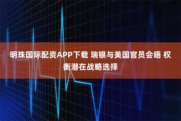 明珠国际配资APP下载 瑞银与美国官员会晤 权衡潜在战略选择