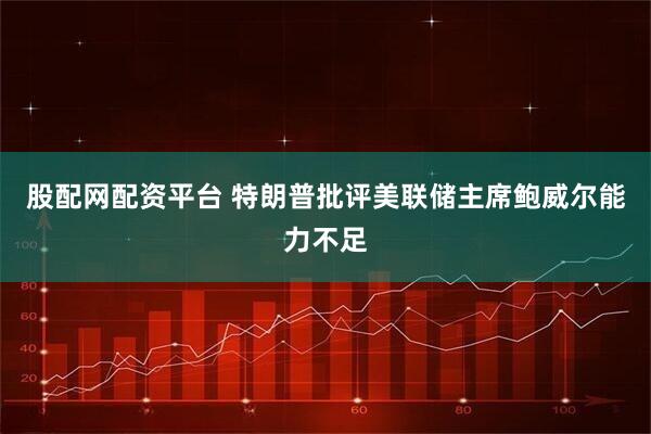 股配网配资平台 特朗普批评美联储主席鲍威尔能力不足