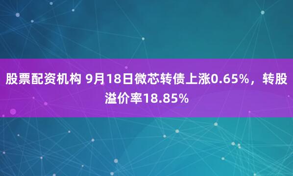 股票配资机构 9月18日微芯转债上涨0.65%，转股溢价率18.85%