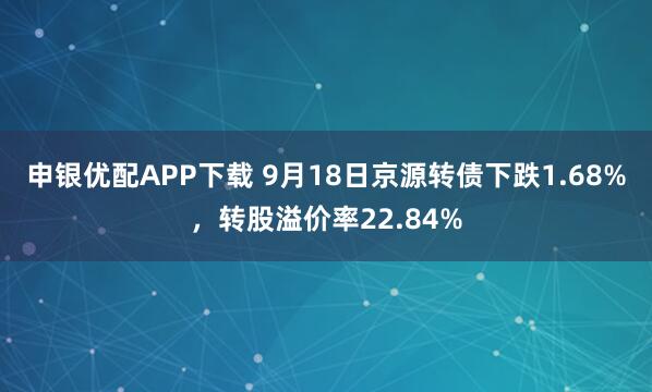 申银优配APP下载 9月18日京源转债下跌1.68%，转股溢价率22.84%