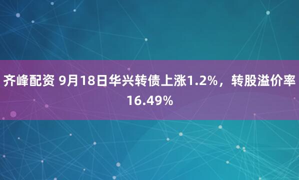 齐峰配资 9月18日华兴转债上涨1.2%，转股溢价率16.49%