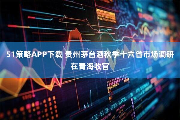 51策略APP下载 贵州茅台酒秋季十六省市场调研在青海收官