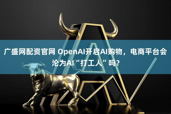 广盛网配资官网 OpenAI开启AI购物，电商平台会沦为AI“打工人”吗？