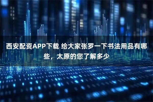 西安配资APP下载 给大家张罗一下书法用品有哪些，太原的您了解多少