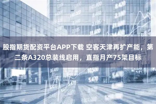 股指期货配资平台APP下载 空客天津再扩产能，第二条A320总装线启用，直指月产75架目标