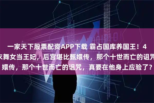 一家天下股票配资APP下载 霸占国库养国王！430亿美金当零花钱，脱衣舞女当王妃，后宫堪比甄嬛传，那个十世而亡的诅咒，真要在他身上应验了？