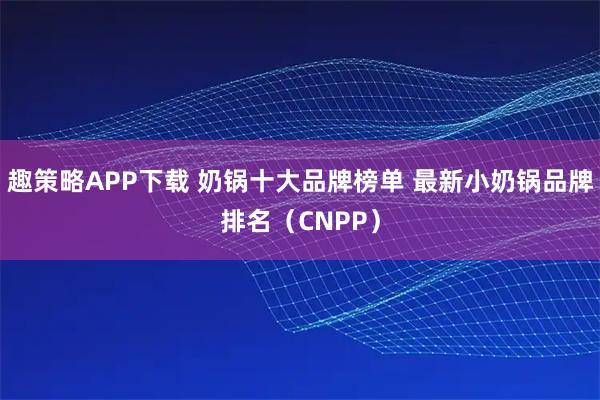 趣策略APP下载 奶锅十大品牌榜单 最新小奶锅品牌排名（CNPP）