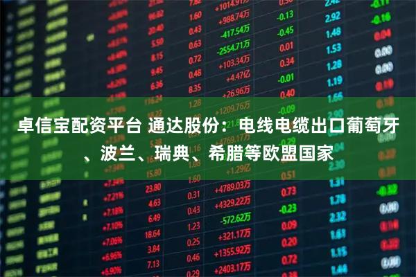 卓信宝配资平台 通达股份：电线电缆出口葡萄牙、波兰、瑞典、希腊等欧盟国家