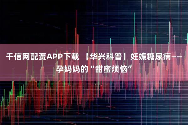 千信网配资APP下载 【华兴科普】妊娠糖尿病——孕妈妈的“甜蜜烦恼”