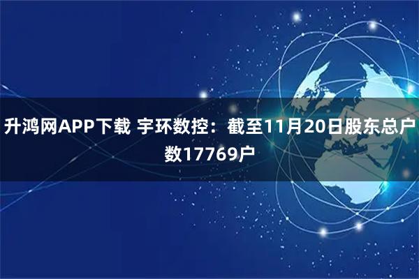 升鸿网APP下载 宇环数控：截至11月20日股东总户数17769户