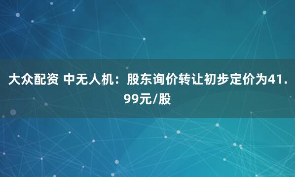 大众配资 中无人机：股东询价转让初步定价为41.99元/股