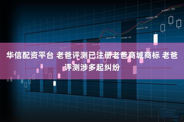 华信配资平台 老爸评测已注册老爸商城商标 老爸评测涉多起纠纷