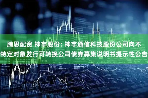 腾思配资 神宇股份: 神宇通信科技股份公司向不特定对象发行可转换公司债券募集说明书提示性公告
