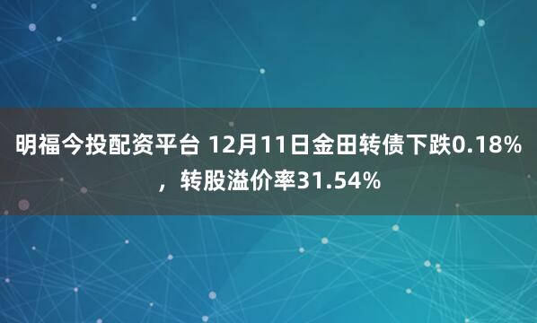 明福今投配资平台 12月11日金田转债下跌0.18%,转股溢价率31.54%
