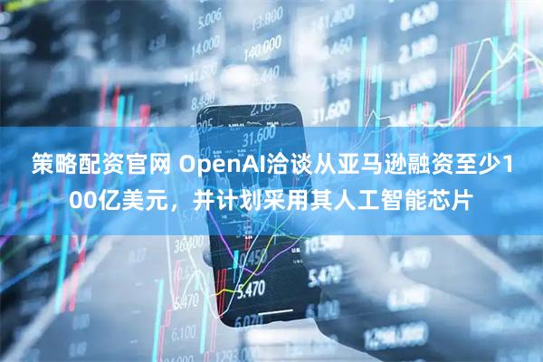 策略配资官网 OpenAI洽谈从亚马逊融资至少100亿美元，并计划采用其人工智能芯片