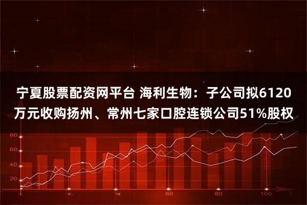 宁夏股票配资网平台 海利生物:子公司拟6120万元收购扬州、常州七家口腔连锁公司51%股权