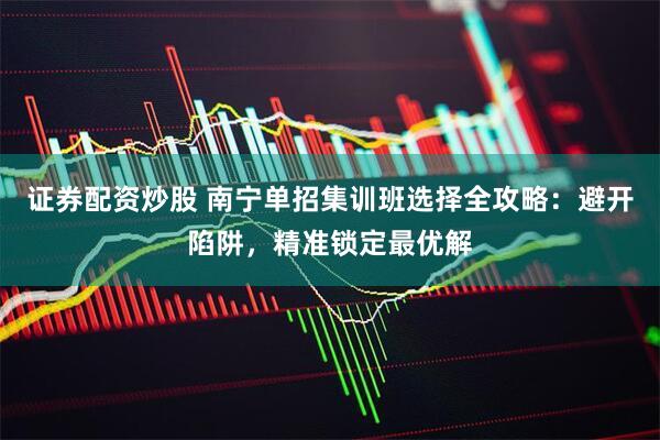 证券配资炒股 南宁单招集训班选择全攻略：避开陷阱，精准锁定最优解