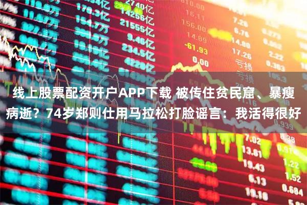 线上股票配资开户APP下载 被传住贫民窟、暴瘦病逝？74岁郑则仕用马拉松打脸谣言：我活得很好