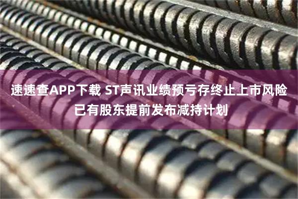速速查APP下载 ST声讯业绩预亏存终止上市风险 已有股东提前发布减持计划