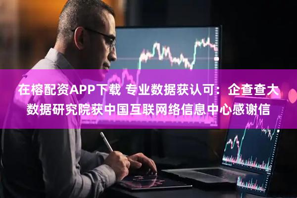 在榕配资APP下载 专业数据获认可：企查查大数据研究院获中国互联网络信息中心感谢信