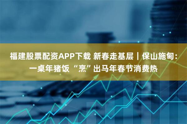 福建股票配资APP下载 新春走基层｜保山施甸：一桌年猪饭 “烹”出马年春节消费热