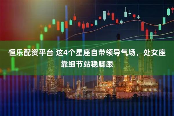 恒乐配资平台 这4个星座自带领导气场，处女座靠细节站稳脚跟