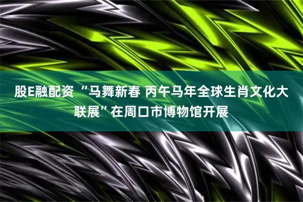 股E融配资 “马舞新春 丙午马年全球生肖文化大联展”在周口市博物馆开展