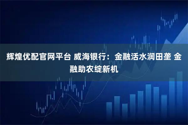 辉煌优配官网平台 威海银行：金融活水润田垄 金融助农绽新机