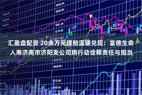 汇盈盘配资 20余万元理赔温暖兑现：富德生命人寿济南市济阳支公司用行动诠释责任与担当