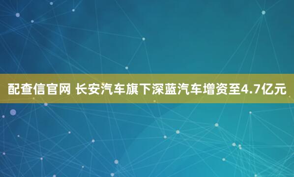 配查信官网 长安汽车旗下深蓝汽车增资至4.7亿元