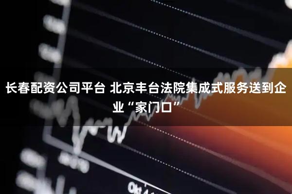长春配资公司平台 北京丰台法院集成式服务送到企业“家门口”