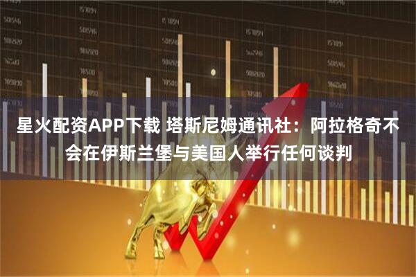 星火配资APP下载 塔斯尼姆通讯社：阿拉格奇不会在伊斯兰堡与美国人举行任何谈判