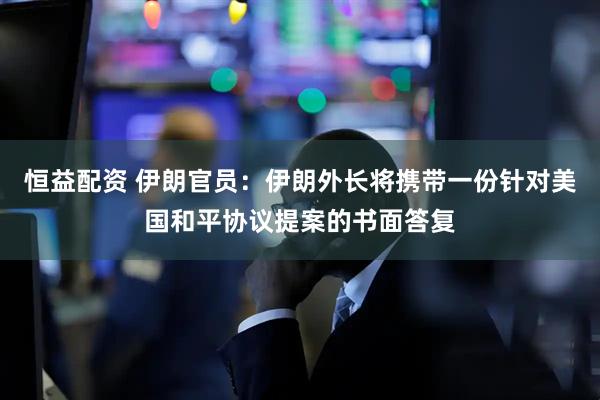恒益配资 伊朗官员：伊朗外长将携带一份针对美国和平协议提案的书面答复