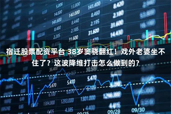 宿迁股票配资平台 38岁窦骁翻红！戏外老婆坐不住了？这波降维打击怎么做到的？
