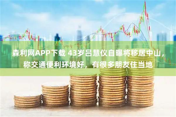 森利网APP下载 43岁吕慧仪自曝将移居中山，称交通便利环境好，有很多朋友住当地