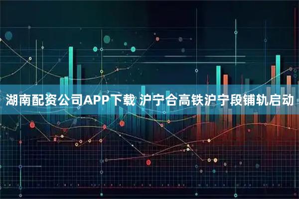 湖南配资公司APP下载 沪宁合高铁沪宁段铺轨启动