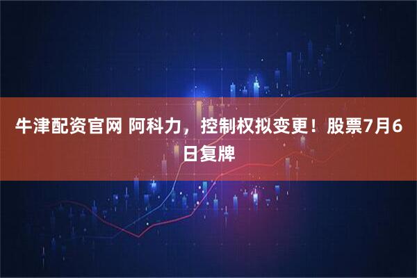 牛津配资官网 阿科力，控制权拟变更！股票7月6日复牌