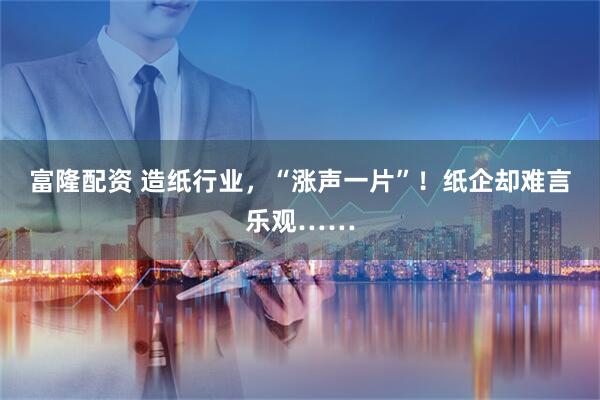 富隆配资 造纸行业，“涨声一片”！纸企却难言乐观……